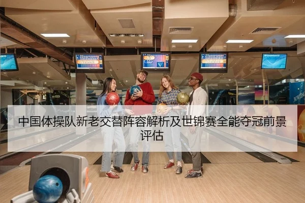 中国体操队新老交替阵容解析及世锦赛全能夺冠前景评估